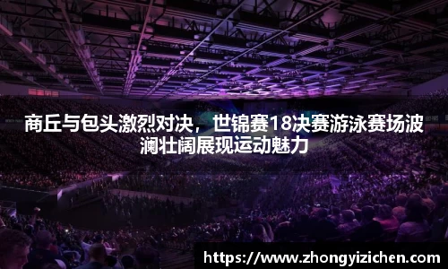 商丘与包头激烈对决，世锦赛18决赛游泳赛场波澜壮阔展现运动魅力